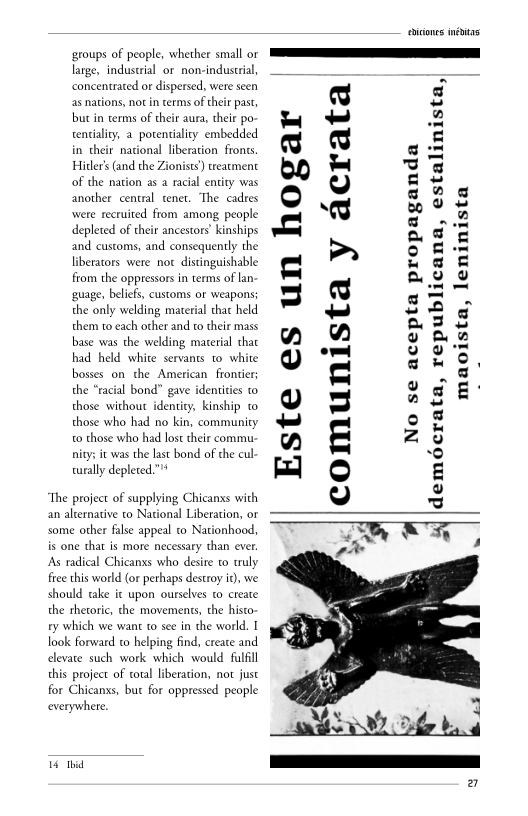 ‘groups of people, whether small or
large, industrial or non-industrial,
concentrated or dispersed, were seen
as nations, notin terms oftheir past,
but in cerms of their aura, theie po
tentiality, a porentiality embedded
in their national liberation fronts
Hitler’ (and the Zionists) treatment
of the nation as a racial entity was
another central tenet. ‘The cadres
‘were recruited from among people
depleted of their ancestors’ kinships
and customs, and consequently the
liberators were not distinguishable
from the oppressors in terms of lan
‘guage, beliefs, customs or weapons:
the only welding material that held
them to each other and to their mass
base was the welding material chat
had held white servants to white
bosses on the American frontier;
the “racial bond” gave identities to
those without identity, kinship co
those who had no kin, community
to those who had lost their commu
nity; it was the last bond of the cul
tually depleted.”"*

 

The project of supplying Chicanxs with
an alternative to National Liberation, or
some other false appeal co Nationhood,
is one that is more necessary than ever.
[As radical Chicanxs who desire to truly
fice this world (or perhaps destroy it), we
should take it upon ourselves co create
the rhetoric, the movements, the histo
ry which we want to see in the world. I
look forward to helping find, create and
elevate such work which would fulfil
this project of coral liberation, not just
for Chicanxs, but for oppressed people
everywhere,

 

16 thd

 

ta

z

acra

Este es un hogar
comunista y

No se acepta propaganda
demécrata, republicana, estalinista,

 

ista

ta, len

maois

inis

 

 
